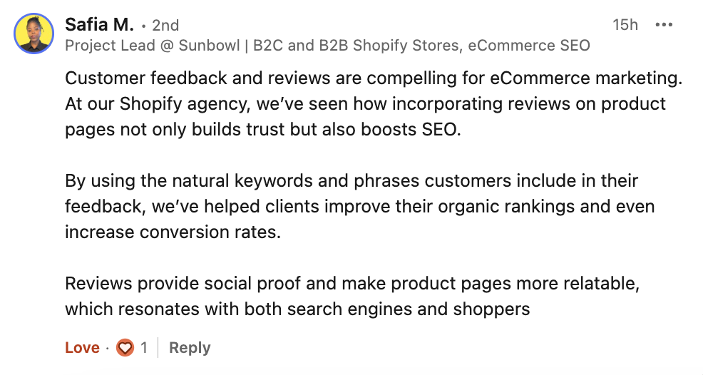 Safia Marmon's comment from LinkedIn talking about the importance of reviews in ecommerce marketing: 
At our Shopify agency, we’ve seen how incorporating reviews on product pages not only builds trust but also boosts SEO.

By using the natural keywords and phrases customers include in their feedback, we’ve helped clients improve their organic rankings and even increase conversion rates.

Reviews provide social proof and make product pages more relatable, which resonates with both search engines and shoppers